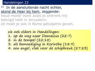 11 In de aansluitende nacht echter,
stond de Heer bij hem, zeggende:
houd moed! want zoals je omtrent mij
betuigd hebt in Jeruzalem,
zó moet je ook in Rome getuigenis geven.
Handelingen 23
zie ook elders in Handelingen:
1. op de weg naar Damascus (22:7)
2. in de tempel (22:18)
3. als bemoediging in Korinthe (18:9)
4. een engel, vlak voor de schipbreuk (27:23)
 