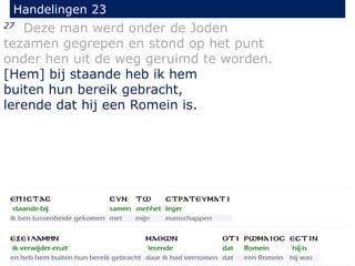 27 Deze man werd onder de Joden
tezamen gegrepen en stond op het punt
onder hen uit de weg geruimd te worden.
[Hem] bij staande heb ik hem
buiten hun bereik gebracht,
lerende dat hij een Romein is.
Handelingen 23
 