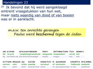 29 Ik bevond dat hij werd aangeklaagd
omtrent vraagstukken van hun wet,
maar niets waardig van dood of van boeien
was er in aanklacht.
Handelingen 23
m.a.w. ten onrechte gevangen
Paulus werd beschermd tegen de Joden
 