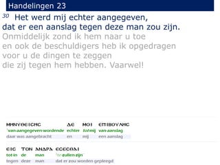 30 Het werd mij echter aangegeven,
dat er een aanslag tegen deze man zou zijn.
Onmiddelijk zond ik hem naar u toe
en ook de beschuldigers heb ik opgedragen
voor u de dingen te zeggen
die zij tegen hem hebben. Vaarwel!
Handelingen 23
 