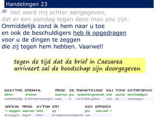 30 Het werd mij echter aangegeven,
dat er een aanslag tegen deze man zou zijn.
Onmiddelijk zond ik hem naar u toe
en ook de beschuldigers heb ik opgedragen
voor u de dingen te zeggen
die zij tegen hem hebben. Vaarwel!
Handelingen 23
tegen de tijd dat de brief in Caesarea
arriveert zal de boodschap zijn doorgegeven
 