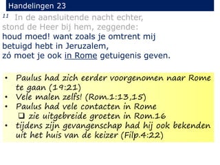 11 In de aansluitende nacht echter,
stond de Heer bij hem, zeggende:
houd moed! want zoals je omtrent mij
betuigd hebt in Jeruzalem,
zó moet je ook in Rome getuigenis geven.
Handelingen 23
• Paulus had zich eerder voorgenomen naar Rome
te gaan (19:21)
• Vele malen zelfs! (Rom.1:13,15)
• Paulus had vele contacten in Rome
 zie uitgebreide groeten in Rom.16
• tijdens zijn gevangenschap had hij ook bekenden
uit het huis van de keizer (Filp.4:22)
 