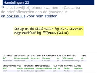 33 die, terwijl zij binnenkwamen in Caesarea
de brief afleverden aan de gouveneur
en ook Paulus voor hem stelden.
Handelingen 23
terug in de stad waar hij kort tevoren
nog verbleef bij Filippus (21:8)
 