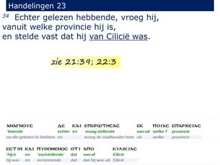 34 Echter gelezen hebbende, vroeg hij,
vanuit welke provincie hij is,
en stelde vast dat hij van Cilicië was.
Handelingen 23
zie 21:39; 22:3
 