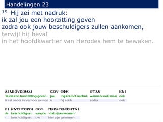 35 Hij zei met nadruk:
ik zal jou een hoorzitting geven
zodra ook jouw beschuldigers zullen aankomen,
terwijl hij beval
in het hoofdkwartier van Herodes hem te bewaken.
Handelingen 23
 