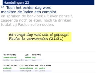12 Toen het echter dag werd
maakten de Joden een complot
en spraken de banvloek uit over zichzelf,
zeggende noch te eten, noch te drinken
totdat zij Paulus zullen doden.
Handelingen 23
de vorige dag was ook al gepoogd
Paulus te vermoorden (21:31)
 