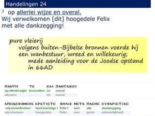 3 op allerlei wijze en overal.
Wij verwelkomen [dit] hoogedele Felix
met alle dankzegging!
Handelingen 24
pure vleierij
volgens buiten-Bijbelse bronnen voerde hij
een wanbestuur, wreed en willekeurig;
mede aanleiding voor de Joodse opstand
in 66AD
 