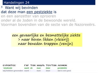 5 Want wij bevinden
dat deze man een pestziekte is
en een aanzetter van oproeren
onder al de Joden in de bewoonde wereld.
Voorman bovendien van de secte van de Nazoreeërs.
Handelingen 24
een gevaarlijke en besmettelijke ziekte
> naar boven likken (vleierij)
naar beneden trappen (venijn)
 