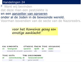 5 Want wij bevinden
dat deze man een pestziekte is
en een aanzetter van oproeren
onder al de Joden in de bewoonde wereld.
Voorman bovendien van de secte van de Nazoreeërs.
Handelingen 24
voor het Romeinse gezag een
ernstige aanklacht!
 
