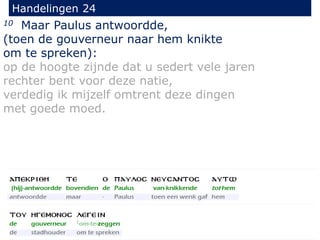 10 Maar Paulus antwoordde,
(toen de gouverneur naar hem knikte
om te spreken):
op de hoogte zijnde dat u sedert vele jaren
rechter bent voor deze natie,
verdedig ik mijzelf omtrent deze dingen
met goede moed.
Handelingen 24
 