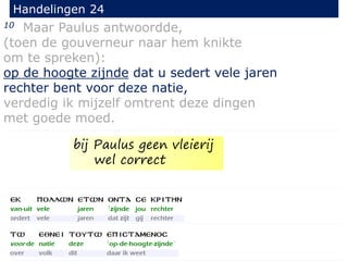 10 Maar Paulus antwoordde,
(toen de gouverneur naar hem knikte
om te spreken):
op de hoogte zijnde dat u sedert vele jaren
rechter bent voor deze natie,
verdedig ik mijzelf omtrent deze dingen
met goede moed.
Handelingen 24
bij Paulus geen vleierij
wel correct
 