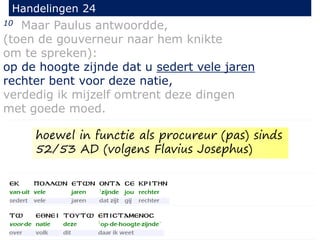 10 Maar Paulus antwoordde,
(toen de gouverneur naar hem knikte
om te spreken):
op de hoogte zijnde dat u sedert vele jaren
rechter bent voor deze natie,
verdedig ik mijzelf omtrent deze dingen
met goede moed.
Handelingen 24
hoewel in functie als procureur (pas) sinds
52/53 AD (volgens Flavius Josephus)
 