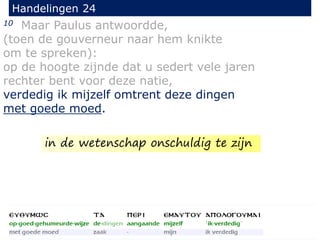 10 Maar Paulus antwoordde,
(toen de gouverneur naar hem knikte
om te spreken):
op de hoogte zijnde dat u sedert vele jaren
rechter bent voor deze natie,
verdedig ik mijzelf omtrent deze dingen
met goede moed.
Handelingen 24
in de wetenschap onschuldig te zijn
 