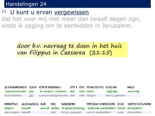11 U kunt u ervan vergewissen
dat het voor mij niet meer dan twaalf dagen zijn,
sinds ik opging om te aanbidden in Jeruzalem.
Handelingen 24
door b.v. navraag te doen in het huis
van Filippus in Caesarea (21:15)
 