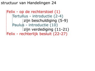 structuur van Handelingen 24
Felix - op de rechterstoel (1)
Tertullus - introductie (2-4)
zijn beschuldiging (5-9)
Paulus - introductie (10)
zijn verdediging (11-21)
Felix - rechterlijk besluit (22-27)
 