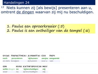 13 Niets kunnen zij [als bewijs] presenteren aan u,
omtrent de dingen waarvan zij mij nu beschuldigen.
Handelingen 24
1. Paulus een oproerkraaier (:5)
2. Paulus is een ontheiliger van de tempel (:6)
 