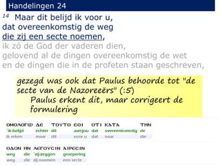 14 Maar dit belijd ik voor u,
dat overeenkomstig de weg
die zij een secte noemen,
ik zó de God der vaderen dien,
gelovend al de dingen overeenkomstig de wet
en de dingen die in de profeten staan geschreven,
Handelingen 24
gezegd was ook dat Paulus behoorde tot "de
secte van de Nazoreeërs" (:5)
Paulus erkent dit, maar corrigeert de
formulering
 