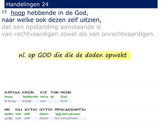 15 hoop hebbende in de God,
naar welke ook dezen zelf uitzien,
dat een opstanding aanstaande is
van rechtvaardigen zowel als van onrechtvaardigen.
Handelingen 24
nl. op GOD die die de doden opwekt
 