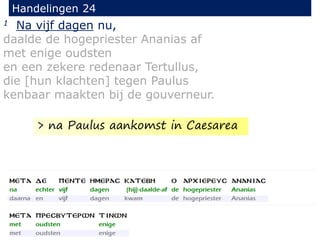 1 Na vijf dagen nu,
daalde de hogepriester Ananias af
met enige oudsten
en een zekere redenaar Tertullus,
die [hun klachten] tegen Paulus
kenbaar maakten bij de gouverneur.
Handelingen 24
> na Paulus aankomst in Caesarea
 