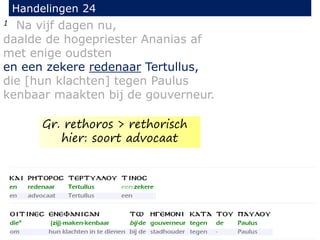1 Na vijf dagen nu,
daalde de hogepriester Ananias af
met enige oudsten
en een zekere redenaar Tertullus,
die [hun klachten] tegen Paulus
kenbaar maakten bij de gouverneur.
Handelingen 24
Gr. rethoros > rethorisch
hier: soort advocaat
 