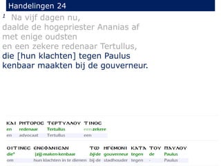 1 Na vijf dagen nu,
daalde de hogepriester Ananias af
met enige oudsten
en een zekere redenaar Tertullus,
die [hun klachten] tegen Paulus
kenbaar maakten bij de gouverneur.
Handelingen 24
 