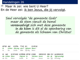 15 Maar ik zei: wie bent U Heer?
En de Heer zei: ik ben Jezus, die jij vervolgt.
Handelingen 26
Saul vervolgde "de gemeente Gods"
maar de stem vanuit de hemel
vereenzelvigt zich met deze gemeente
in de kiem is dit al de openbaring van
de gemeente als lichaam van Christus!
 