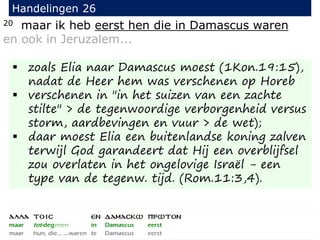 20 maar ik heb eerst hen die in Damascus waren
en ook in Jeruzalem...
Handelingen 26
 zoals Elia naar Damascus moest (1Kon.19:15),
nadat de Heer hem was verschenen op Horeb
 verschenen in "in het suizen van een zachte
stilte" > de tegenwoordige verborgenheid versus
storm, aardbevingen en vuur > de wet);
 daar moest Elia een buitenlandse koning zalven
terwijl God garandeert dat Hij een overblijfsel
zou overlaten in het ongelovige Israël - een
type van de tegenw. tijd. (Rom.11:3,4).
 
