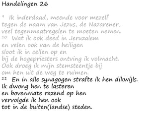 Handelingen 26
9 Ik inderdaad, meende voor mezelf
tegen de naam van Jezus, de Nazarener,
veel tegenmaatregelen te moeten nemen.
10 Wat ik ook deed in Jeruzalem
en velen ook van de heiligen
sloot ik in cellen op en
bij de hogepriesters ontving ik volmacht.
Ook droeg ik mijn stemsteentje bij
om hen uit de weg te ruimen.
11 En in alle synagogen strafte ik hen dikwijls.
Ik dwong hen te lasteren
en bovenmate razend op hen
vervolgde ik hen ook
tot in de buiten(landse) steden.
 