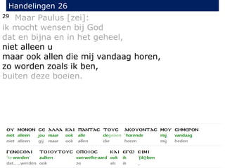 29 Maar Paulus [zei]:
ik mocht wensen bij God
dat en bijna en in het geheel,
niet alleen u
maar ook allen die mij vandaag horen,
zo worden zoals ik ben,
buiten deze boeien.
Handelingen 26
 