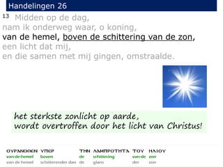 13 Midden op de dag,
nam ik onderweg waar, o koning,
van de hemel, boven de schittering van de zon,
een licht dat mij,
en die samen met mij gingen, omstraalde.
Handelingen 26
het sterkste zonlicht op aarde,
wordt overtroffen door het licht van Christus!
 