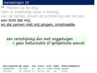 13 Midden op de dag,
nam ik onderweg waar, o koning,
van de hemel, boven de schittering van de zon,
een licht dat mij,
en die samen met mij gingen, omstraalde.
Handelingen 26
een verschijning dus met ooggetuigen
> geen hallucinatie of epileptische aanval
 