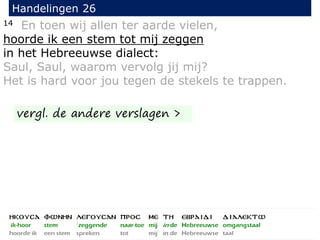 14 En toen wij allen ter aarde vielen,
hoorde ik een stem tot mij zeggen
in het Hebreeuwse dialect:
Saul, Saul, waarom vervolg jij mij?
Het is hard voor jou tegen de stekels te trappen.
Handelingen 26
vergl. de andere verslagen >
 