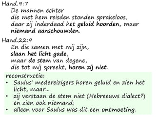 Hand.9:7
De mannen echter
die met hem reisden stonden sprakeloos,
daar zij inderdaad het geluid hoorden, maar
niemand aanschouwden.
Hand.22:9
En die samen met mij zijn,
slaan het licht gade,
maar de stem van degene,
die tot mij spreekt, horen zij niet.
reconstructie:
• Saulus' medereizigers horen geluid en zien het
licht, maar...
• zij verstaan de stem niet (Hebreeuws dialect?)
en zien ook niemand;
• alleen voor Saulus was dit een ontmoeting.
 