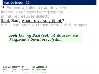 14 En toen wij allen ter aarde vielen,
hoorde ik een stem tot mij zeggen
in het Hebreeuwse dialect:
Saul, Saul, waarom vervolg jij mij?
Het is hard voor jou tegen de stekels te trappen.
Handelingen 26
zoals koning Saul (ook uit de stam van
Benjamin!) David vervolgde...
 