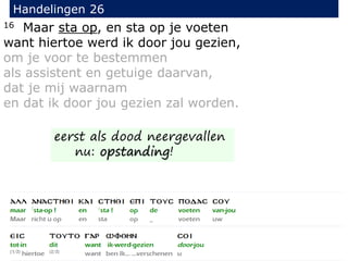 16 Maar sta op, en sta op je voeten
want hiertoe werd ik door jou gezien,
om je voor te bestemmen
als assistent en getuige daarvan,
dat je mij waarnam
en dat ik door jou gezien zal worden.
Handelingen 26
eerst als dood neergevallen
nu: opstanding!
 