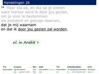 16 Maar sta op, en sta op je voeten
want hiertoe werd ik door jou gezien,
om je voor te bestemmen
als assistent en getuige daarvan,
dat je mij waarnam
en dat ik door jou gezien zal worden.
Handelingen 26
nl. in Arabië >
 