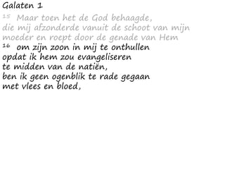 Galaten 1
15 Maar toen het de God behaagde,
die mij afzonderde vanuit de schoot van mijn
moeder en roept door de genade van Hem
16 om zijn zoon in mij te onthullen
opdat ik hem zou evangeliseren
te midden van de natiën,
ben ik geen ogenblik te rade gegaan
met vlees en bloed,
 