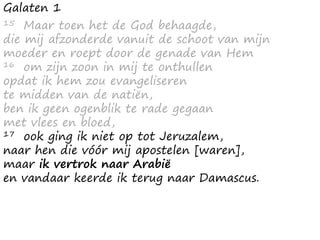 Galaten 1
15 Maar toen het de God behaagde,
die mij afzonderde vanuit de schoot van mijn
moeder en roept door de genade van Hem
16 om zijn zoon in mij te onthullen
opdat ik hem zou evangeliseren
te midden van de natiën,
ben ik geen ogenblik te rade gegaan
met vlees en bloed,
17 ook ging ik niet op tot Jeruzalem,
naar hen die vóór mij apostelen [waren],
maar ik vertrok naar Arabië
en vandaar keerde ik terug naar Damascus.
 