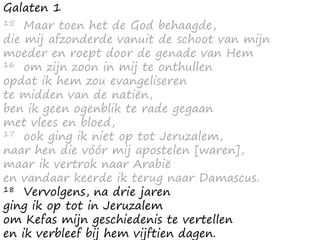 Galaten 1
15 Maar toen het de God behaagde,
die mij afzonderde vanuit de schoot van mijn
moeder en roept door de genade van Hem
16 om zijn zoon in mij te onthullen
opdat ik hem zou evangeliseren
te midden van de natiën,
ben ik geen ogenblik te rade gegaan
met vlees en bloed,
17 ook ging ik niet op tot Jeruzalem,
naar hen die vóór mij apostelen [waren],
maar ik vertrok naar Arabië
en vandaar keerde ik terug naar Damascus.
18 Vervolgens, na drie jaren
ging ik op tot in Jeruzalem
om Kefas mijn geschiedenis te vertellen
en ik verbleef bij hem vijftien dagen.
 
