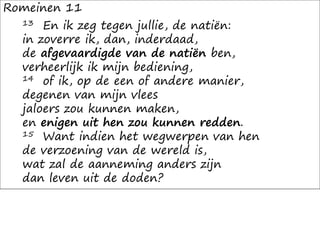 Romeinen 11
13 En ik zeg tegen jullie, de natiën:
in zoverre ik, dan, inderdaad,
de afgevaardigde van de natiën ben,
verheerlijk ik mijn bediening,
14 of ik, op de een of andere manier,
degenen van mijn vlees
jaloers zou kunnen maken,
en enigen uit hen zou kunnen redden.
15 Want indien het wegwerpen van hen
de verzoening van de wereld is,
wat zal de aanneming anders zijn
dan leven uit de doden?
 