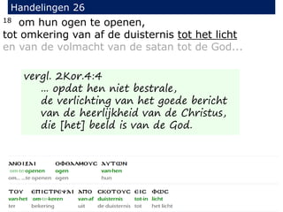 18 om hun ogen te openen,
tot omkering van af de duisternis tot het licht
en van de volmacht van de satan tot de God...
Handelingen 26
vergl. 2Kor.4:4
... opdat hen niet bestrale,
de verlichting van het goede bericht
van de heerlijkheid van de Christus,
die [het] beeld is van de God.
 