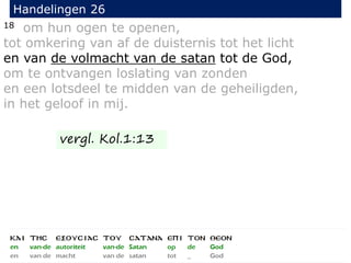 18 om hun ogen te openen,
tot omkering van af de duisternis tot het licht
en van de volmacht van de satan tot de God,
om te ontvangen loslating van zonden
en een lotsdeel te midden van de geheiligden,
in het geloof in mij.
Handelingen 26
vergl. Kol.1:13
 