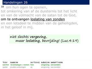 18 om hun ogen te openen,
tot omkering van af de duisternis tot het licht
en van de volmacht van de satan tot de God,
om te ontvangen loslating van zonden
en een lotsdeel te midden van de geheiligden,
in het geloof in mij.
Handelingen 26
niet slechts vergeving,
maar loslating, bevrijding! (Luc.4:19)
 