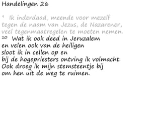 Handelingen 26
9 Ik inderdaad, meende voor mezelf
tegen de naam van Jezus, de Nazarener,
veel tegenmaatregelen te moeten nemen.
10 Wat ik ook deed in Jeruzalem
en velen ook van de heiligen
sloot ik in cellen op en
bij de hogepriesters ontving ik volmacht.
Ook droeg ik mijn stemsteentje bij
om hen uit de weg te ruimen.
 