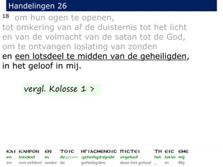 18 om hun ogen te openen,
tot omkering van af de duisternis tot het licht
en van de volmacht van de satan tot de God,
om te ontvangen loslating van zonden
en een lotsdeel te midden van de geheiligden,
in het geloof in mij.
Handelingen 26
vergl. Kolosse 1 >
 
