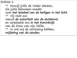 Kolosse 1
12 terwijl jullie de Vader danken,
die jullie bekwaam maakt
voor het lotsdeel van de heiligen in het licht.
13 Hij redt ons
vanuit de autoriteit van de duisternis
en verplaatst ons in het Koninkrijk
van de Zoon van zijn liefde,
14 in wie wij de verlossing hebben,
vrijlating van de zonden.
 