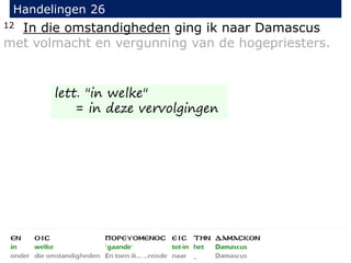 12 In die omstandigheden ging ik naar Damascus
met volmacht en vergunning van de hogepriesters.
Handelingen 26
lett. "in welke"
= in deze vervolgingen
 
