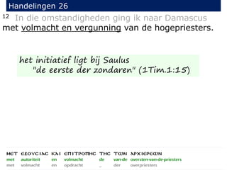 12 In die omstandigheden ging ik naar Damascus
met volmacht en vergunning van de hogepriesters.
Handelingen 26
het initiatief ligt bij Saulus
"de eerste der zondaren" (1Tim.1:15)
 
