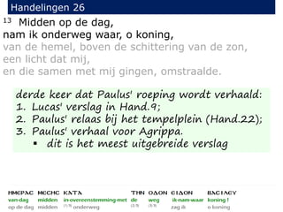 13 Midden op de dag,
nam ik onderweg waar, o koning,
van de hemel, boven de schittering van de zon,
een licht dat mij,
en die samen met mij gingen, omstraalde.
Handelingen 26
derde keer dat Paulus' roeping wordt verhaald:
1. Lucas' verslag in Hand.9;
2. Paulus' relaas bij het tempelplein (Hand.22);
3. Paulus' verhaal voor Agrippa.
 dit is het meest uitgebreide verslag
 
