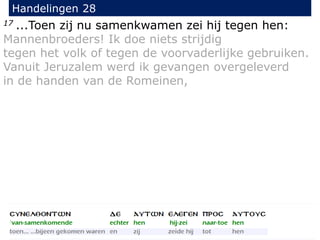 17 ...Toen zij nu samenkwamen zei hij tegen hen:
Mannenbroeders! Ik doe niets strijdig
tegen het volk of tegen de voorvaderlijke gebruiken.
Vanuit Jeruzalem werd ik gevangen overgeleverd
in de handen van de Romeinen,
Handelingen 28
 